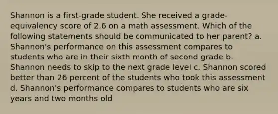 Shannon is a first-grade student. She received a grade-equivalency score of 2.6 on a math assessment. Which of the following statements should be communicated to her parent? a. Shannon's performance on this assessment compares to students who are in their sixth month of second grade b. Shannon needs to skip to the next grade level c. Shannon scored better than 26 percent of the students who took this assessment d. Shannon's performance compares to students who are six years and two months old