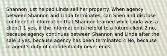 Shannon just helped Linda sell her property. When agency between Shannon and Linda terminates, can Shen and disclose confidential information that Shannon learned while Linda was a client? 1 yes, if the information is helpful to a future client 2 no, because agency continues between Shannon and Linda after the sale 3 yes, because agency has been terminated 4 No, because in agent's duty of confidentiality never ends