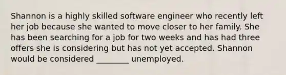 Shannon is a highly skilled software engineer who recently left her job because she wanted to move closer to her family. She has been searching for a job for two weeks and has had three offers she is considering but has not yet accepted. Shannon would be considered ________ unemployed.