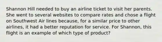 Shannon Hill needed to buy an airline ticket to visit her parents. She went to several websites to compare rates and chose a flight on Southwest Air lines because, for a similar price to other airlines, it had a better reputation for service. For Shannon, this flight is an example of which type of product?