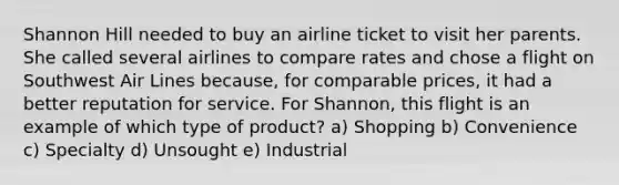 Shannon Hill needed to buy an airline ticket to visit her parents. She called several airlines to compare rates and chose a flight on Southwest Air Lines because, for comparable prices, it had a better reputation for service. For Shannon, this flight is an example of which type of product? a) Shopping b) Convenience c) Specialty d) Unsought e) Industrial