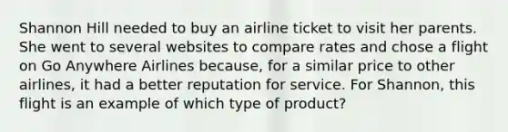 Shannon Hill needed to buy an airline ticket to visit her parents. She went to several websites to compare rates and chose a flight on Go Anywhere Airlines because, for a similar price to other airlines, it had a better reputation for service. For Shannon, this flight is an example of which type of product?