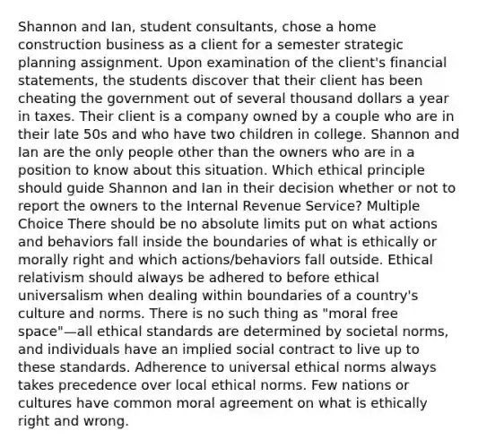 Shannon and Ian, student consultants, chose a home construction business as a client for a semester strategic planning assignment. Upon examination of the client's financial statements, the students discover that their client has been cheating the government out of several thousand dollars a year in taxes. Their client is a company owned by a couple who are in their late 50s and who have two children in college. Shannon and Ian are the only people other than the owners who are in a position to know about this situation. Which ethical principle should guide Shannon and Ian in their decision whether or not to report the owners to the Internal Revenue Service? Multiple Choice There should be no absolute limits put on what actions and behaviors fall inside the boundaries of what is ethically or morally right and which actions/behaviors fall outside. Ethical relativism should always be adhered to before ethical universalism when dealing within boundaries of a country's culture and norms. There is no such thing as "moral free space"—all ethical standards are determined by societal norms, and individuals have an implied social contract to live up to these standards. Adherence to universal ethical norms always takes precedence over local ethical norms. Few nations or cultures have common moral agreement on what is ethically right and wrong.