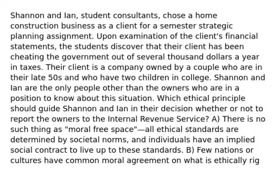 Shannon and Ian, student consultants, chose a home construction business as a client for a semester strategic planning assignment. Upon examination of the client's financial statements, the students discover that their client has been cheating the government out of several thousand dollars a year in taxes. Their client is a company owned by a couple who are in their late 50s and who have two children in college. Shannon and Ian are the only people other than the owners who are in a position to know about this situation. Which ethical principle should guide Shannon and Ian in their decision whether or not to report the owners to the Internal Revenue Service? A) There is no such thing as "moral free space"—all ethical standards are determined by societal norms, and individuals have an implied social contract to live up to these standards. B) Few nations or cultures have common moral agreement on what is ethically rig