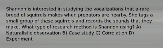 Shannon is interested in studying the vocalizations that a rare breed of squirrels makes when predators are nearby. She tags a small group of these squirrels and records the sounds that they make. What type of research method is Shannon using? A) Naturalistic observation B) Case study C) Correlation D) Experiment