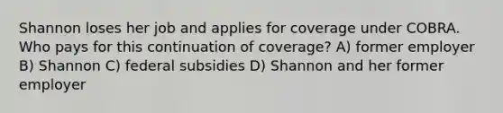 Shannon loses her job and applies for coverage under COBRA. Who pays for this continuation of coverage? A) former employer B) Shannon C) federal subsidies D) Shannon and her former employer