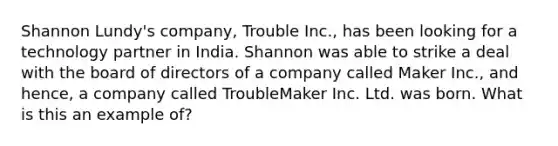 Shannon Lundy's company, Trouble Inc., has been looking for a technology partner in India. Shannon was able to strike a deal with the board of directors of a company called Maker Inc., and hence, a company called TroubleMaker Inc. Ltd. was born. What is this an example of?