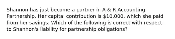 Shannon has just become a partner in A & R Accounting Partnership. Her capital contribution is 10,000, which she paid from her savings. Which of the following is correct with respect to Shannon's liability for partnership obligations?