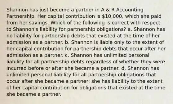 Shannon has just become a partner in A & R Accounting Partnership. Her capital contribution is 10,000, which she paid from her savings. Which of the following is correct with respect to Shannon's liability for partnership obligations? a. Shannon has no liability for partnership debts that existed at the time of her admission as a partner. b. Shannon is liable only to the extent of her capital contribution for partnership debts that occur after her admission as a partner. c. Shannon has unlimited personal liability for all partnership debts regardless of whether they were incurred before or after she became a partner. d. Shannon has unlimited personal liability for all partnership obligations that occur after she became a partner; she has liability to the extent of her capital contribution for obligations that existed at the time she became a partner.