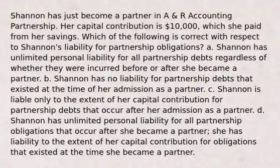 Shannon has just become a partner in A & R Accounting Partnership. Her capital contribution is 10,000, which she paid from her savings. Which of the following is correct with respect to Shannon's liability for partnership obligations? a. Shannon has unlimited personal liability for all partnership debts regardless of whether they were incurred before or after she became a partner. b. Shannon has no liability for partnership debts that existed at the time of her admission as a partner. c. Shannon is liable only to the extent of her capital contribution for partnership debts that occur after her admission as a partner. d. Shannon has unlimited personal liability for all partnership obligations that occur after she became a partner; she has liability to the extent of her capital contribution for obligations that existed at the time she became a partner.