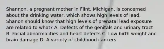 Shannon, a pregnant mother in Flint, Michigan, is concerned about the drinking water, which shows high levels of lead. Shanon should know that high levels of prenatal lead exposure are related to what? A. Defects of the genitals and urinary tract B. Facial abnormalities and heart defects C. Low birth weight and brain damage D. A variety of childhood cancers