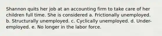 Shannon quits her job at an accounting firm to take care of her children full time. She is considered a. Frictionally unemployed. b. Structurally unemployed. c. Cyclically unemployed. d. Under-employed. e. No longer in the labor force.