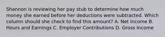 Shannon is reviewing her pay stub to determine how much money she earned before her deductions were subtracted. Which column should she check to find this amount? A. Net Income B. Hours and Earnings C. Employer Contributions D. Gross Income