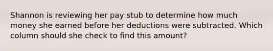 Shannon is reviewing her pay stub to determine how much money she earned before her deductions were subtracted. Which column should she check to find this amount?