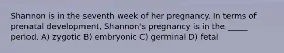 Shannon is in the seventh week of her pregnancy. In terms of <a href='https://www.questionai.com/knowledge/kMumvNdQFH-prenatal-development' class='anchor-knowledge'>prenatal development</a>, Shannon's pregnancy is in the _____ period. A) zygotic B) embryonic C) germinal D) fetal