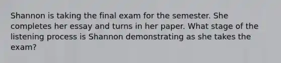 Shannon is taking the final exam for the semester. She completes her essay and turns in her paper. What stage of the listening process is Shannon demonstrating as she takes the exam?