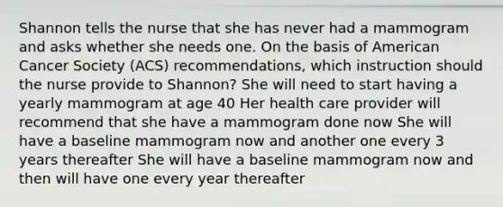 Shannon tells the nurse that she has never had a mammogram and asks whether she needs one. On the basis of American Cancer Society (ACS) recommendations, which instruction should the nurse provide to Shannon? She will need to start having a yearly mammogram at age 40 Her health care provider will recommend that she have a mammogram done now She will have a baseline mammogram now and another one every 3 years thereafter She will have a baseline mammogram now and then will have one every year thereafter