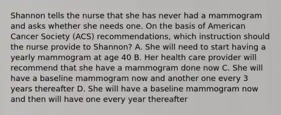 Shannon tells the nurse that she has never had a mammogram and asks whether she needs one. On the basis of American Cancer Society (ACS) recommendations, which instruction should the nurse provide to Shannon? A. She will need to start having a yearly mammogram at age 40 B. Her health care provider will recommend that she have a mammogram done now C. She will have a baseline mammogram now and another one every 3 years thereafter D. She will have a baseline mammogram now and then will have one every year thereafter