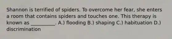 Shannon is terrified of spiders. To overcome her fear, she enters a room that contains spiders and touches one. This therapy is known as __________. A.) flooding B.) shaping C.) habituation D.) discrimination