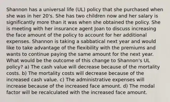 Shannon has a universal life (UL) policy that she purchased when she was in her 20's. She has two children now and her salary is significantly more than it was when she obtained the policy. She is meeting with her insurance agent Joan to discuss increasing the face amount of the policy to account for her additional expenses. Shannon is taking a sabbatical next year and would like to take advantage of the flexibility with the premiums and wants to continue paying the same amount for the next year. What would be the outcome of this change to Shannon's UL policy? a) The cash value will decrease because of the mortality costs. b) The mortality costs will decrease because of the increased cash value. c) The administrative expenses will increase because of the increased face amount. d) The modal factor will be recalculated with the increased face amount.