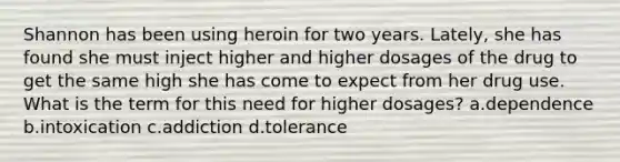 Shannon has been using heroin for two years. Lately, she has found she must inject higher and higher dosages of the drug to get the same high she has come to expect from her drug use. What is the term for this need for higher dosages? a.dependence b.intoxication c.addiction d.tolerance