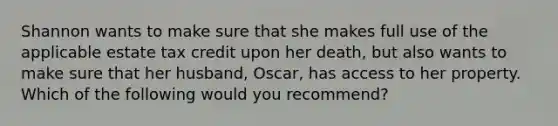 Shannon wants to make sure that she makes full use of the applicable estate tax credit upon her death, but also wants to make sure that her husband, Oscar, has access to her property. Which of the following would you recommend?