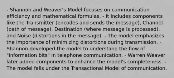 - Shannon and Weaver's Model focuses on communication efficiency and mathematical formulas. - It includes components like the Transmitter (encodes and sends the message), Channel (path of message), Destination (where message is processed), and Noise (distortions in the message). - The model emphasizes the importance of minimizing distortions during transmission. - Shannon developed the model to understand the flow of "information bits" in telephone communication. - Warren Weaver later added components to enhance the model's completeness. - The model falls under the Transactional Model of communication.