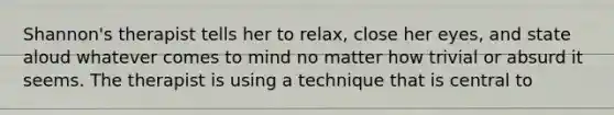 Shannon's therapist tells her to relax, close her eyes, and state aloud whatever comes to mind no matter how trivial or absurd it seems. The therapist is using a technique that is central to