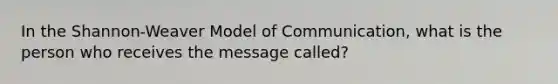 In the Shannon-Weaver Model of Communication, what is the person who receives the message called?