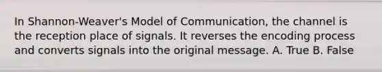 In Shannon-Weaver's Model of Communication, the channel is the reception place of signals. It reverses the encoding process and converts signals into the original message. A. True B. False