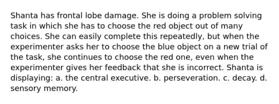 Shanta has frontal lobe damage. She is doing a problem solving task in which she has to choose the red object out of many choices. She can easily complete this repeatedly, but when the experimenter asks her to choose the blue object on a new trial of the task, she continues to choose the red one, even when the experimenter gives her feedback that she is incorrect. Shanta is displaying: a. the central executive. b. perseveration. c. decay. d. sensory memory.