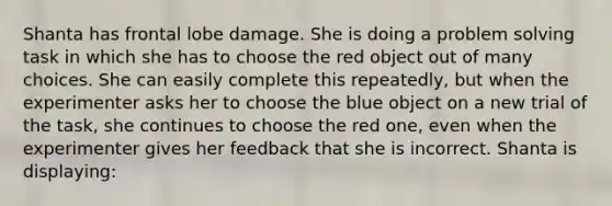 Shanta has frontal lobe damage. She is doing a problem solving task in which she has to choose the red object out of many choices. She can easily complete this repeatedly, but when the experimenter asks her to choose the blue object on a new trial of the task, she continues to choose the red one, even when the experimenter gives her feedback that she is incorrect. Shanta is displaying: