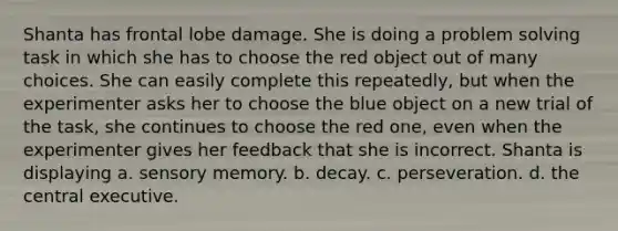 Shanta has frontal lobe damage. She is doing a problem solving task in which she has to choose the red object out of many choices. She can easily complete this repeatedly, but when the experimenter asks her to choose the blue object on a new trial of the task, she continues to choose the red one, even when the experimenter gives her feedback that she is incorrect. Shanta is displaying a. sensory memory. b. decay. c. perseveration. d. the central executive.