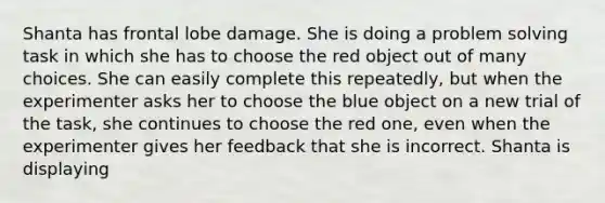 Shanta has frontal lobe damage. She is doing a problem solving task in which she has to choose the red object out of many choices. She can easily complete this repeatedly, but when the experimenter asks her to choose the blue object on a new trial of the task, she continues to choose the red one, even when the experimenter gives her feedback that she is incorrect. Shanta is displaying