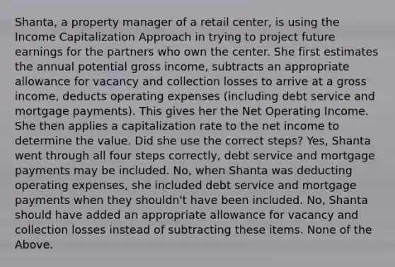 Shanta, a property manager of a retail center, is using the Income Capitalization Approach in trying to project future earnings for the partners who own the center. She first estimates the annual potential gross income, subtracts an appropriate allowance for vacancy and collection losses to arrive at a gross income, deducts operating expenses (including debt service and mortgage payments). This gives her the Net Operating Income. She then applies a capitalization rate to the net income to determine the value. Did she use the correct steps? Yes, Shanta went through all four steps correctly, debt service and mortgage payments may be included. No, when Shanta was deducting operating expenses, she included debt service and mortgage payments when they shouldn't have been included. No, Shanta should have added an appropriate allowance for vacancy and collection losses instead of subtracting these items. None of the Above.