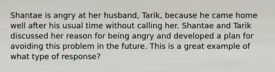 Shantae is angry at her husband, Tarik, because he came home well after his usual time without calling her. Shantae and Tarik discussed her reason for being angry and developed a plan for avoiding this problem in the future. This is a great example of what type of response?