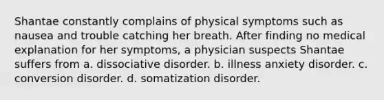 Shantae constantly complains of physical symptoms such as nausea and trouble catching her breath. After finding no medical explanation for her symptoms, a physician suspects Shantae suffers from a. dissociative disorder. b. illness anxiety disorder. c. conversion disorder. d. somatization disorder.