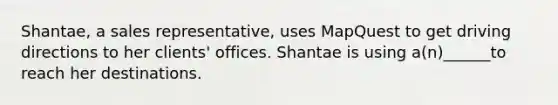 Shantae, a sales representative, uses MapQuest to get driving directions to her clients' offices. Shantae is using a(n)______to reach her destinations.