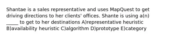 Shantae is a sales representative and uses MapQuest to get driving directions to her clients' offices. Shante is using a(n) _____ to get to her destinations A)representative heuristic B)availability heuristic C)algorithm D)prototype E)category