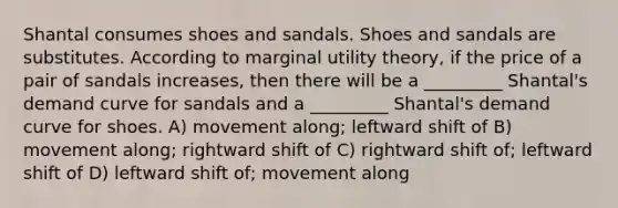 Shantal consumes shoes and sandals. Shoes and sandals are substitutes. According to marginal utility theory, if the price of a pair of sandals increases, then there will be a _________ Shantal's demand curve for sandals and a _________ Shantal's demand curve for shoes. A) movement along; leftward shift of B) movement along; rightward shift of C) rightward shift of; leftward shift of D) leftward shift of; movement along