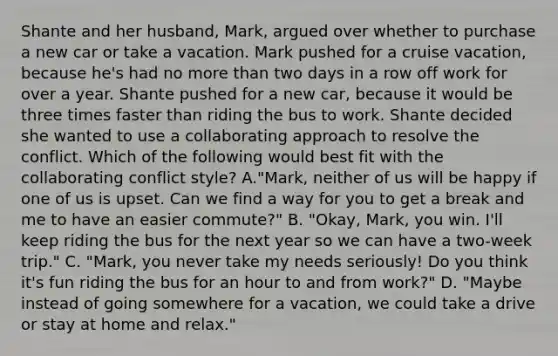 Shante and her husband, Mark, argued over whether to purchase a new car or take a vacation. Mark pushed for a cruise vacation, because he's had no more than two days in a row off work for over a year. Shante pushed for a new car, because it would be three times faster than riding the bus to work. Shante decided she wanted to use a collaborating approach to resolve the conflict. Which of the following would best fit with the collaborating conflict style? A."Mark, neither of us will be happy if one of us is upset. Can we find a way for you to get a break and me to have an easier commute?" B. "Okay, Mark, you win. I'll keep riding the bus for the next year so we can have a two-week trip." C. "Mark, you never take my needs seriously! Do you think it's fun riding the bus for an hour to and from work?" D. "Maybe instead of going somewhere for a vacation, we could take a drive or stay at home and relax."