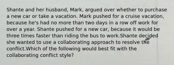 Shante and her husband, Mark, argued over whether to purchase a new car or take a vacation. Mark pushed for a cruise vacation, because he's had no more than two days in a row off work for over a year. Shante pushed for a new car, because it would be three times faster than riding the bus to work.Shante decided she wanted to use a collaborating approach to resolve the conflict.Which of the following would best fit with the collaborating conflict style?
