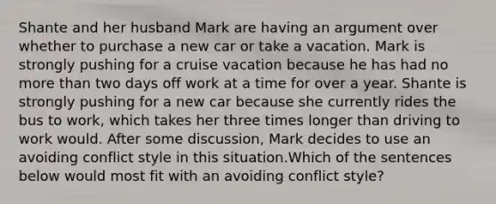 Shante and her husband Mark are having an argument over whether to purchase a new car or take a vacation. Mark is strongly pushing for a cruise vacation because he has had no more than two days off work at a time for over a year. Shante is strongly pushing for a new car because she currently rides the bus to work, which takes her three times longer than driving to work would. After some discussion, Mark decides to use an avoiding conflict style in this situation.Which of the sentences below would most fit with an avoiding conflict style?