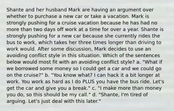 Shante and her husband Mark are having an argument over whether to purchase a new car or take a vacation. Mark is strongly pushing for a cruise vacation because he has had no more than two days off work at a time for over a year. Shante is strongly pushing for a new car because she currently rides the bus to work, which takes her three times longer than driving to work would. After some discussion, Mark decides to use an avoiding conflict style in this situation. Which of the sentences below would most fit with an avoiding conflict style? a. "What if we borrowed some money so I could get a car and we could go on the cruise?" b. "You know what? I can hack it a bit longer at work. You work as hard as I do PLUS you have the bus ride. Let's get the car and give you a break." c. "I make more than money you do, so this should be my call." d. "Shante, I'm tired of arguing. Let's just deal with this later."