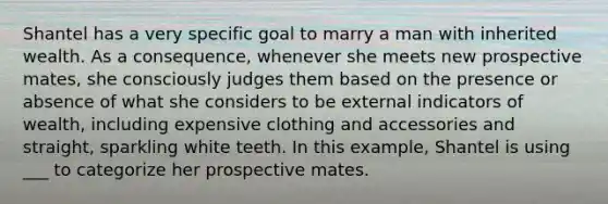 Shantel has a very specific goal to marry a man with inherited wealth. As a consequence, whenever she meets new prospective mates, she consciously judges them based on the presence or absence of what she considers to be external indicators of wealth, including expensive clothing and accessories and straight, sparkling white teeth. In this example, Shantel is using ___ to categorize her prospective mates.