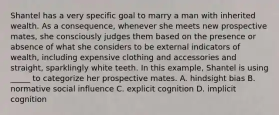 Shantel has a very specific goal to marry a man with inherited wealth. As a consequence, whenever she meets new prospective mates, she consciously judges them based on the presence or absence of what she considers to be external indicators of wealth, including expensive clothing and accessories and straight, sparklingly white teeth. In this example, Shantel is using _____ to categorize her prospective mates. A. hindsight bias B. normative social influence C. explicit cognition D. implicit cognition