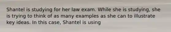 Shantel is studying for her law exam. While she is studying, she is trying to think of as many examples as she can to illustrate key ideas. In this case, Shantel is using