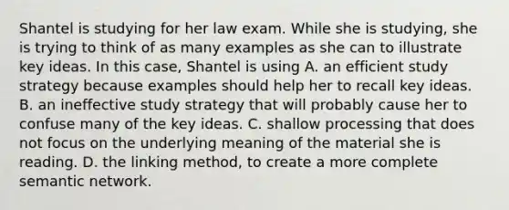 Shantel is studying for her law exam. While she is studying, she is trying to think of as many examples as she can to illustrate key ideas. In this case, Shantel is using A. an efficient study strategy because examples should help her to recall key ideas. B. an ineffective study strategy that will probably cause her to confuse many of the key ideas. C. shallow processing that does not focus on the underlying meaning of the material she is reading. D. the linking method, to create a more complete semantic network.