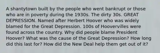 A shantytown built by the people who went bankrupt or those who are in poverty during the 1930s. The dirty 30s. GREAT DEPRESSION. Named after Herbert Hoover who was widely blamed for the Great Depression. 100s of Hoovervilles were found across the country. Why did people blame President Hoover? What was the cause of the Great Depression? How long did this last for? How did the New Deal help them get out of it?