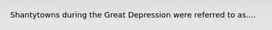 Shantytowns during the Great Depression were referred to as....